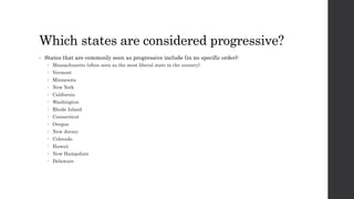 Which states are considered progressive? 
• States that are commonly seen as progressive include (in no specific order): 
 Massachusetts (often seen as the most liberal state in the country) 
 Vermont 
 Minnesota 
 New York 
 California 
 Washington 
 Rhode Island 
 Connecticut 
 Oregon 
 New Jersey 
 Colorado 
 Hawaii 
 New Hampshire 
 Delaware 
 