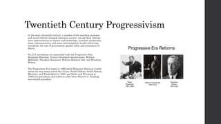 Twentieth Century Progressivism 
• In the early twentieth century, a number of far-reaching economic 
and social reforms changed American society; among these reforms 
were improvements in science and technology, economic production, 
mass communication, and mass entertainment, health and living 
standards, the role of government, gender roles, and formations of 
liberty. 
• Six U.S. presidents are associated with the Progressive Era: 
Benjamin Harrison, Grover Cleveland (second term), William 
McKinley, Theodore Roosevelt, William Howard Taft, and Woodrow 
Wilson. 
• The Progressive Era began in 1890 when Benjamin Harrison (under 
whom six new states joined the Union- North Dakota, South Dakota, 
Montana, and Washington in 1889, and Idaho and Wyoming in 
1890) was president, and ended in 1920 when Warren G. Harding 
was elected president. 
 