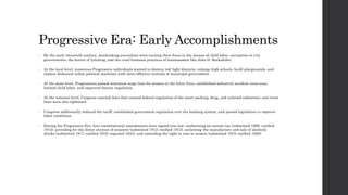 Progressive Era: Early Accomplishments 
• By the early twentieth century, muckraking journalists were turning their focus to the misuse of child labor, corruption in c ity 
governments, the horror of lynching, and the cruel business practices of businessmen like John D. Rockefeller. 
• At the local level, numerous Progressive individuals wanted to destroy red-light districts, enlarge high schools, build playgrounds, and 
replace dishonest urban political machines with more effective systems of municipal government. 
• At the state level, Progressives passed minimum wage laws for women in the labor force, established industrial accident insurance, 
limited child labor, and improved factory regulation. 
• At the national level, Congress enacted laws that created federal regulation of the meat-packing, drug, and railroad industries; anti-trust 
laws were also tightened. 
• Congress additionally reduced the tariff, established government regulation over the banking system, and passed legislation t o improve 
labor conditions. 
• During the Progressive Era, four constitutional amendments were signed into law: authorizing an income tax (submitted 1909; ratified 
1913), providing for the direct election of senators (submitted 1912; ratified 1913), outlawing the manufacture and sale of alcoholic 
drinks (submitted 1917; ratified 1919; repealed 1933), and extending the right to vote to women (submitted 1919; ratified 1920). 
 