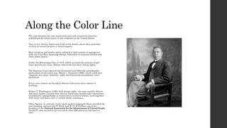 Along the Color Line 
• The time between the late nineteenth and early twentieth centuries 
symbolized the lowest point of race relations in the United States. 
• Nine in ten African Americans lived in the South, where they generally 
worked as tenant farmers or sharecroppers. 
• Most southern and border states enforced a legal system of segregation 
after the Civil War, demoting African Americans to separate schools and 
other public places. 
• Under the Mississippi Plan of 1875, which involved the practice of poll 
taxes and literacy tests, African Americans lost their voting rights. 
• The Supreme Court ignored the fourteenth and fifteenth amendments, 
particularly in the court case Plessy v. Ferguson (1896), which ruled that 
“separate but equal” facilities, under the fourteenth amendment, were 
permitted. 
• Every year, almost one hundred African Americans were subject to 
lynching. 
• Booker T. Washington (1856-1915; shown right), the most notable African 
American leader, claimed that African Americans should make themselves 
economically indispensable to conservative southern whites, work together 
with them, and find a role to counter white supremacy. 
• Other figures, in contrast, took a more modern approach; these included the 
anti-lynching advocate Ida B. Wells and W. E. B. DuBois, one of the 
founders of the National Association for the Advancement of Colored People 
(NAACP), who wanted to put an end to class differences on the basis of 
race. 
 
