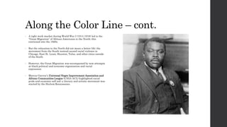 Along the Color Line – cont. 
• A tight work market during World War I (1914-1918) led to the 
“Great Migration” of African Americans to the North; this 
continued into the 1920s. 
• But the relocation to the North did not mean a better life; the 
movement from the South instead caused racial violence in 
Chicago, East St. Louis, Houston, Tulsa, and other cities outside 
of the South. 
• However, the Great Migration was accompanied by new attempts 
at black political and economic organization and racial 
expression. 
• Marcus Garvey’s Universal Negro Improvement Association and 
African Communities League (UNIA-ACL) highlighted racial 
pride and economic self-aid; a literary and artistic movement was 
started by the Harlem Renaissance. 
 