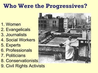 Who Were the Progressives?


1. Women
2. Evangelicals
3. Journalists
4. Social Workers
5. Experts
6. Professionals
7. Politicians
8. Conservationists
9. Civil Rights Activists
 
