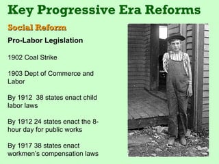 Key Progressive Era Reforms
Social Reform
Pro-Labor Legislation

1902 Coal Strike

1903 Dept of Commerce and
Labor

By 1912 38 states enact child
labor laws

By 1912 24 states enact the 8-
hour day for public works

By 1917 38 states enact
workmen’s compensation laws
 
