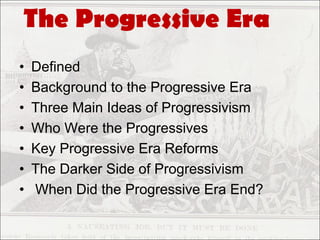 The Progressive Era
•   Defined
•   Background to the Progressive Era
•   Three Main Ideas of Progressivism
•   Who Were the Progressives
•   Key Progressive Era Reforms
•   The Darker Side of Progressivism
•   When Did the Progressive Era End?
 