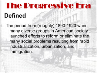 The Progressive Era
Defined
The period from (roughly) 1890-1920 when
 many diverse groups in American society
 launched efforts to reform or eliminate the
 many social problems resulting from rapid
 industrialization, urbanization, and
 immigration.
 