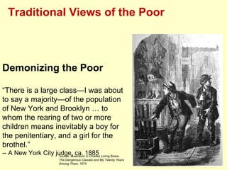 Traditional Views of the Poor



Demonizing the Poor

“There is a large class—I was about
to say a majority—of the population
of New York and Brooklyn … to
whom the rearing of two or more
children means inevitably a boy for
the penitentiary, and a girl for the
brothel.”
-- A New York City judge, ca. 1885 Loring Brace,
                     Source: Illustration in Charles
                         The Dangerous Classes and My Twenty Years
                         Among Them, 1874
 