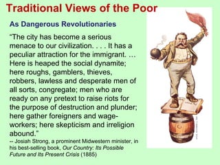 Traditional Views of the Poor
As Dangerous Revolutionaries
“The city has become a serious
menace to our civilization. . . . It has a
peculiar attraction for the immigrant. …
Here is heaped the social dynamite;
here roughs, gamblers, thieves,
robbers, lawless and desperate men of
all sorts, congregate; men who are
ready on any pretext to raise riots for
the purpose of destruction and plunder;
here gather foreigners and wage-
workers; here skepticism and irreligion
abound.”
-- Josiah Strong, a prominent Midwestern minister, in
his best-selling book, Our Country: Its Possible
Future and Its Present Crisis (1885)
 