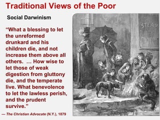 Traditional Views of the Poor
   Social Darwinism

  “What a blessing to let
  the unreformed
  drunkard and his
  children die, and not
  increase them above all
  others. … How wise to
  let those of weak
  digestion from gluttony
  die, and the temperate
  live. What benevolence
  to let the lawless perish,
  and the prudent
  survive.”
— The Christian Advocate (N.Y.), 1879
 