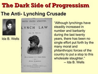 The Dark Side of Progressism
The Anti- Lynching Crusade
                     “Although lynchings have
                     steadily increased in
                     number and barbarity
                     during the last twenty
Ida B. Wells         years, there has been no
                     single effort put forth by the
                     many moral and
                     philanthropic forces of the
                     country to put a stop to this
                     wholesale slaughter.”
                            -- Ida B. Wells
 