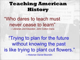 Teaching American
       History
“Who dares to teach must
  never cease to learn”
   -- Librarian and Educator, John Cotton Dana



   “Trying to plan for the future
     without knowing the past
is like trying to plant cut flowers.”
                 -- Historian Daniel Boorstin
 