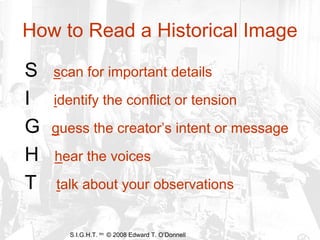 How to Read a Historical Image

S   scan for important details
I   identify the conflict or tension
G   guess the creator’s intent or message
H   hear the voices
T   talk about your observations


      S.I.G.H.T. tm © 2008 Edward T. O’Donnell
 