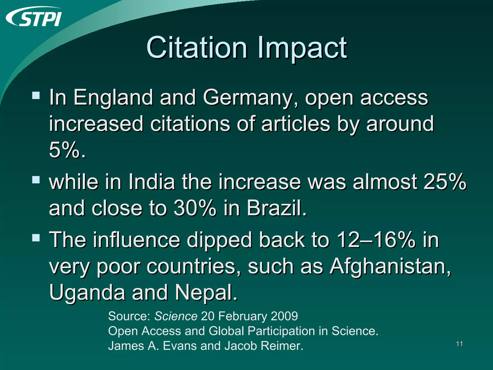 Citation Impact In England and Germany, open access increased citations of articles by around 5%. while in India the increase was almost 25% and close to 30% in Brazil. The influence dipped back to 12–16% in very poor countries, such as Afghanistan, Uganda and Nepal.  Source:  Science  20 February 2009  Open Access and Global Participation in Science. James A. Evans and Jacob Reimer.   