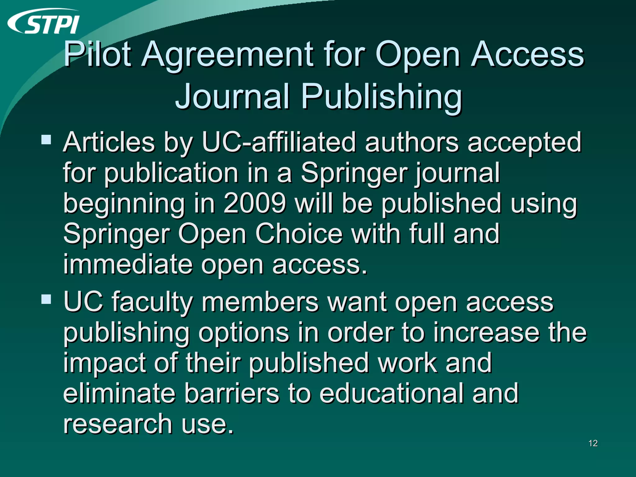Pilot Agreement for Open Access Journal Publishing  Articles by UC-affiliated authors accepted for publication in a Springer journal beginning in 2009 will be published using Springer Open Choice with full and immediate open access.  UC faculty members want open access publishing options in order to increase the impact of their published work and eliminate barriers to educational and research use.  