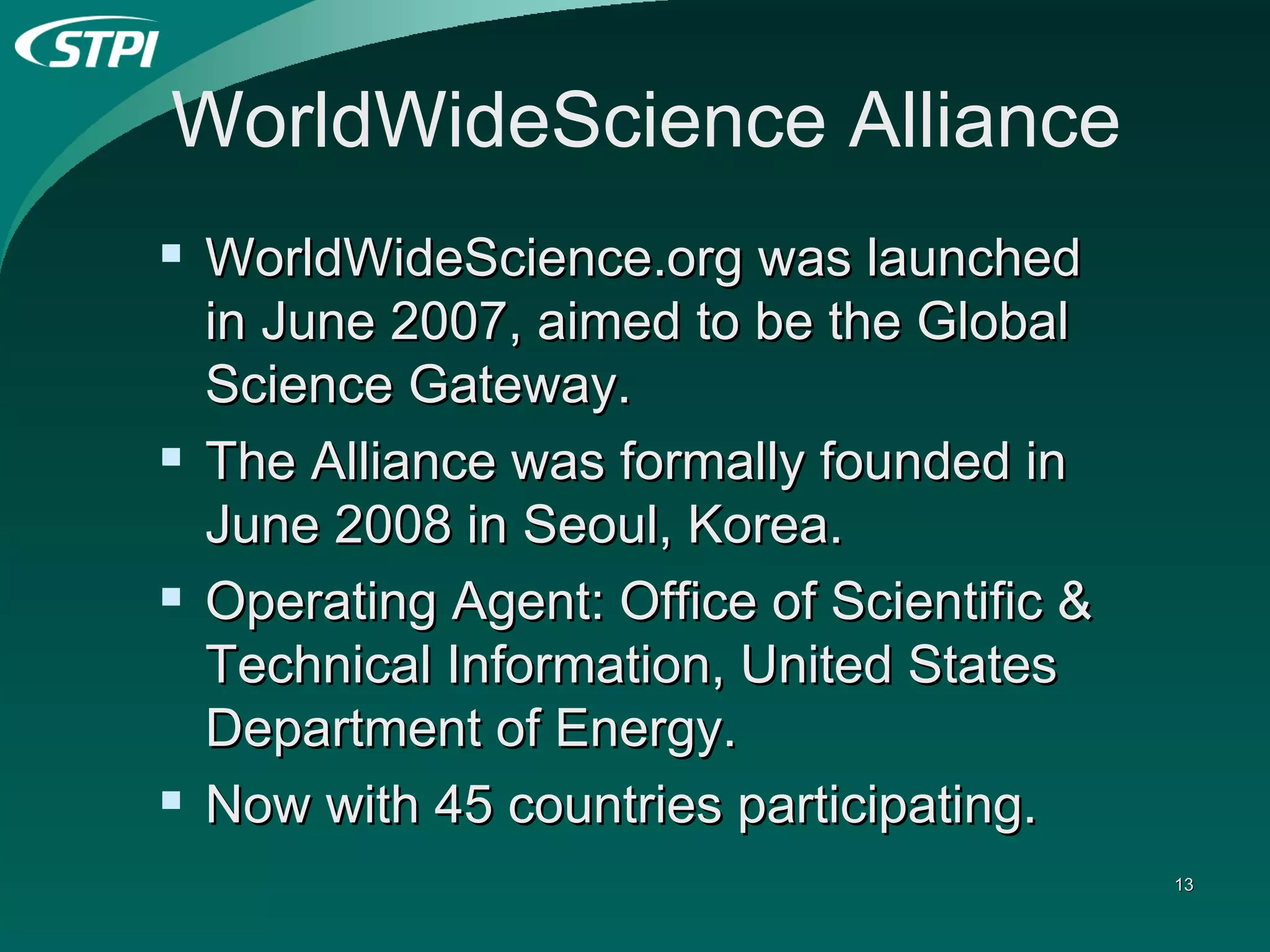 WorldWideScience Alliance WorldWideScience.org was   launched in June 2007, aimed to be the Global Science Gateway. The Alliance was formally founded in June 2008 in Seoul, Korea. Operating Agent: Office of Scientific & Technical Information, United States Department of Energy. Now with 45 countries participating. 