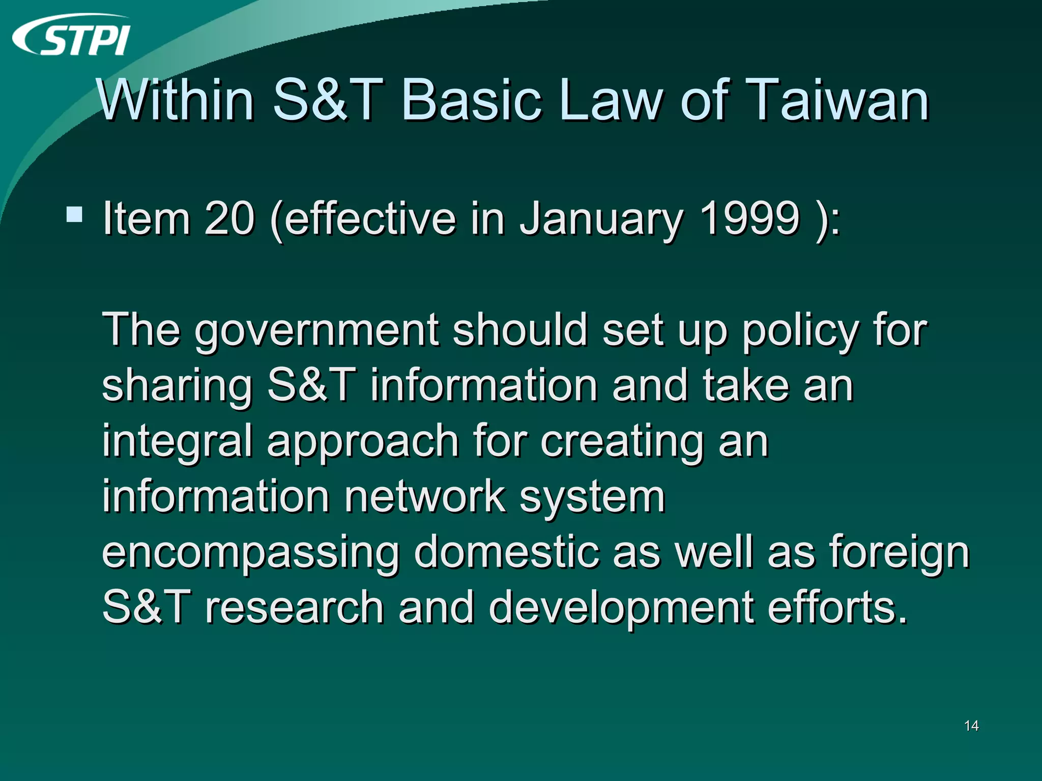 Within S&T Basic Law of Taiwan  Item 20 (effective in January 1999 ):  The government should set up policy for sharing S&T information and take an integral approach for creating an information network system encompassing domestic as well as foreign S&T research and development efforts.  