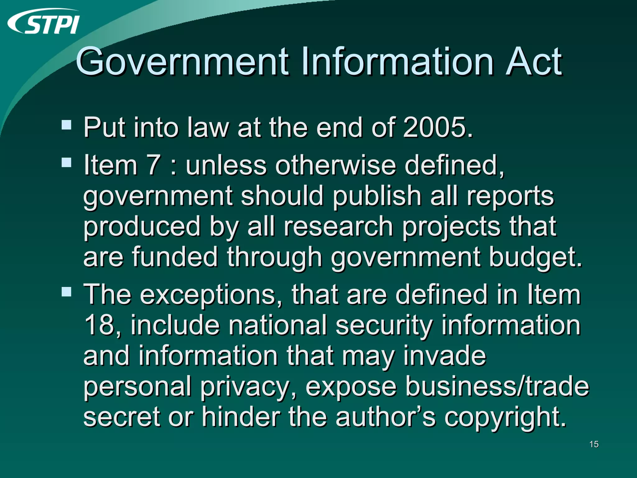 Government Information Act Put into law at the end of 2005. Item 7 : unless otherwise defined, government should publish all reports produced by all research projects that are funded through government budget. The exceptions, that are defined in Item 18, include national security information and information that may invade personal privacy, expose business/trade secret or hinder the author’s copyright. 
