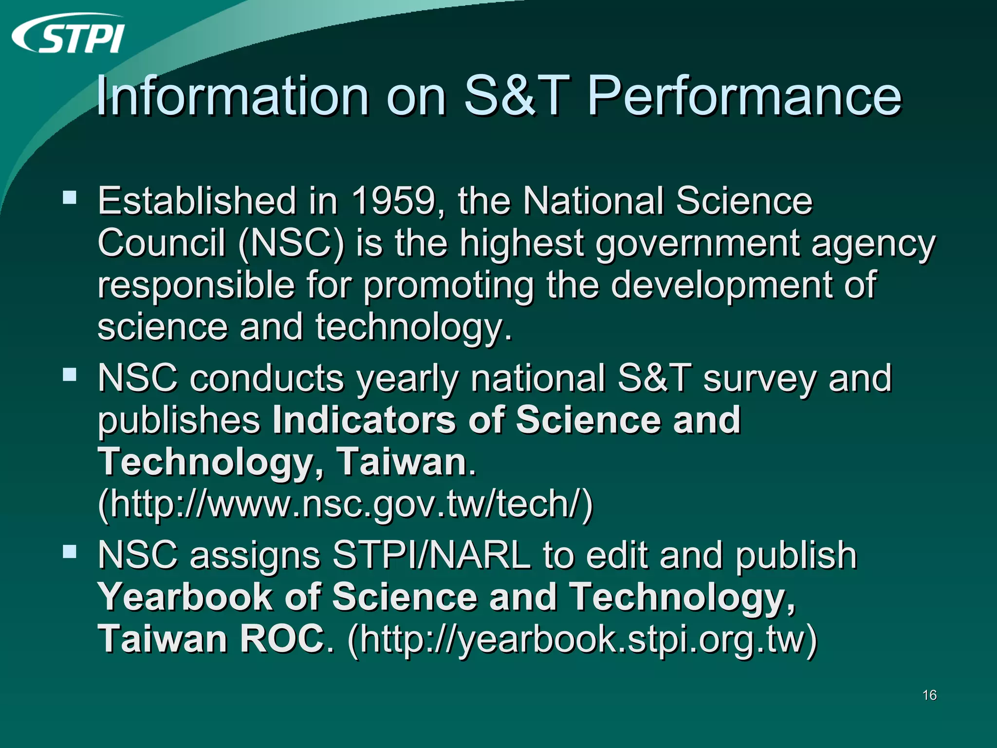 Information on S&T Performance Established in 1959, the National Science Council (NSC) is the highest government agency responsible for promoting the development of science and technology. NSC conducts yearly national S&T survey and publishes  Indicators of Science and Technology, Taiwan . (http://www.nsc.gov.tw/tech/) NSC assigns STPI/NARL to edit and publish  Yearbook of Science and Technology, Taiwan ROC . (http://yearbook.stpi.org.tw) 