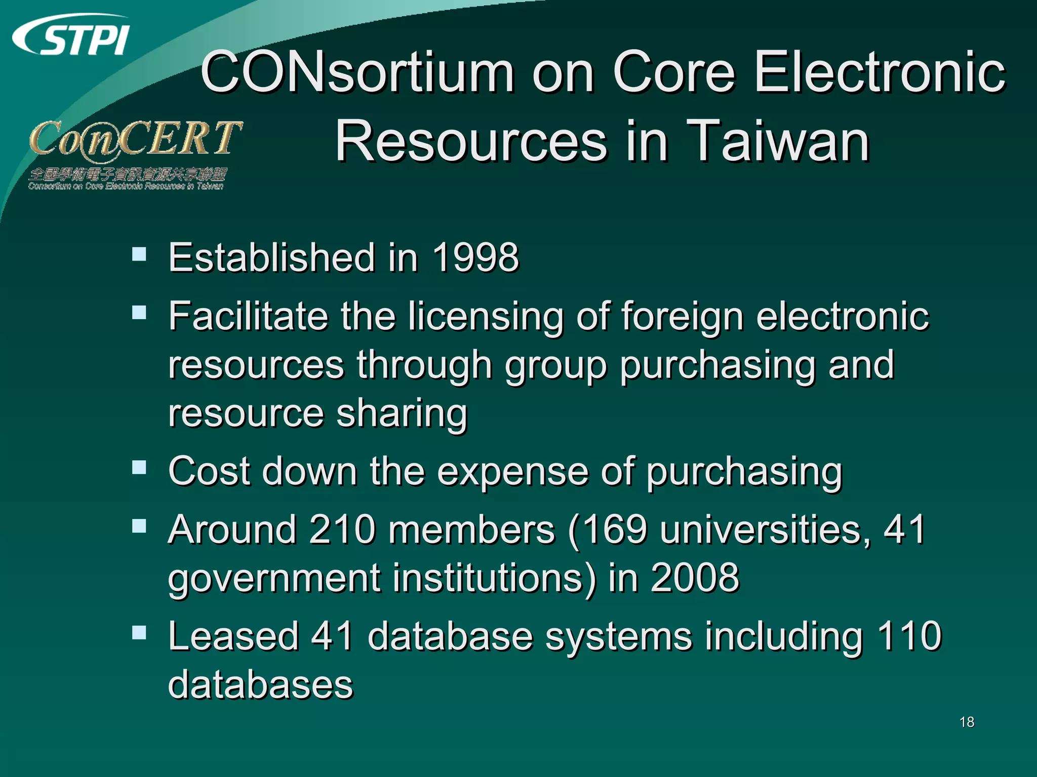 CONsortium on Core Electronic Resources in Taiwan Established in 1998 Facilitate the licensing of foreign electronic resources through group purchasing and resource sharing Cost down the expense of purchasing  Around 210 members (169 universities, 41 government institutions) in 2008 Leased 41 database systems including 110 databases 