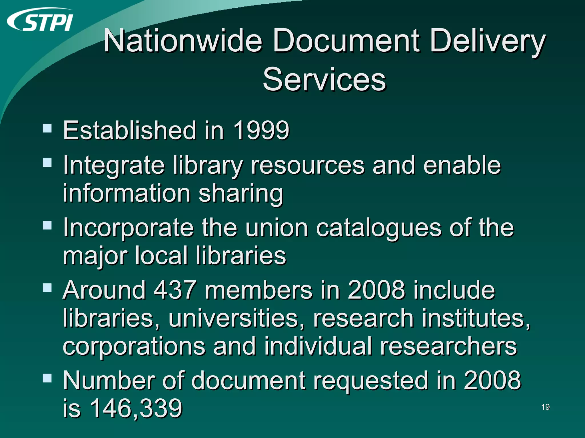 Nationwide Document Delivery Services Established in 1999  Integrate library resources and enable information sharing Incorporate the union catalogues of the major local libraries Around 437 members in 2008 include libraries, universities, research institutes, corporations and individual researchers Number of document requested in 2008 is 146,339 