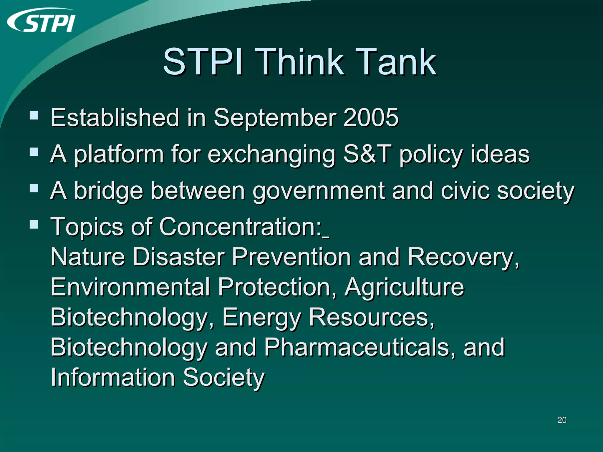 STPI Think Tank Established in September 2005 A platform for exchanging S&T policy ideas A bridge between government and civic society Topics of Concentration:   Nature Disaster Prevention and Recovery, Environmental Protection, Agriculture Biotechnology, Energy Resources, Biotechnology and Pharmaceuticals, and Information Society 
