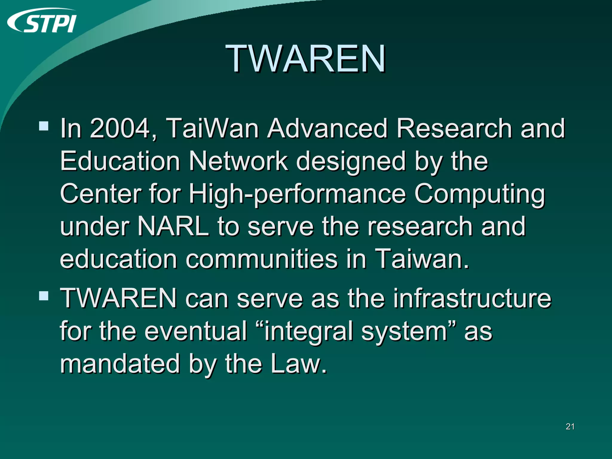 TWAREN In 2004, TaiWan Advanced Research and Education Network designed by the Center for High-performance Computing under NARL to serve the research and education communities in Taiwan. TWAREN can serve as the infrastructure for the eventual “integral system” as mandated by the Law. 