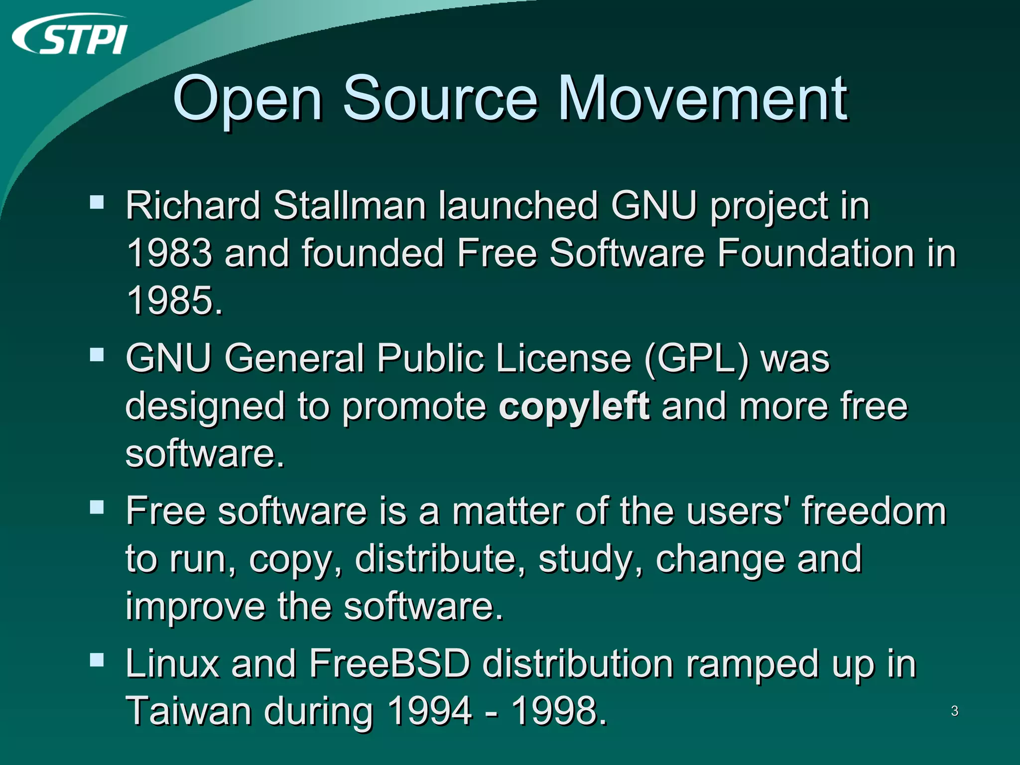Open Source Movement Richard Stallman launched GNU project in 1983 and founded Free Software Foundation in 1985. GNU General Public License (GPL) was designed to promote  copyleft  and more free software. Free software is a matter of the users' freedom to run, copy, distribute, study, change and improve the software.  Linux and FreeBSD distribution ramped up in Taiwan during 1994 - 1998. 