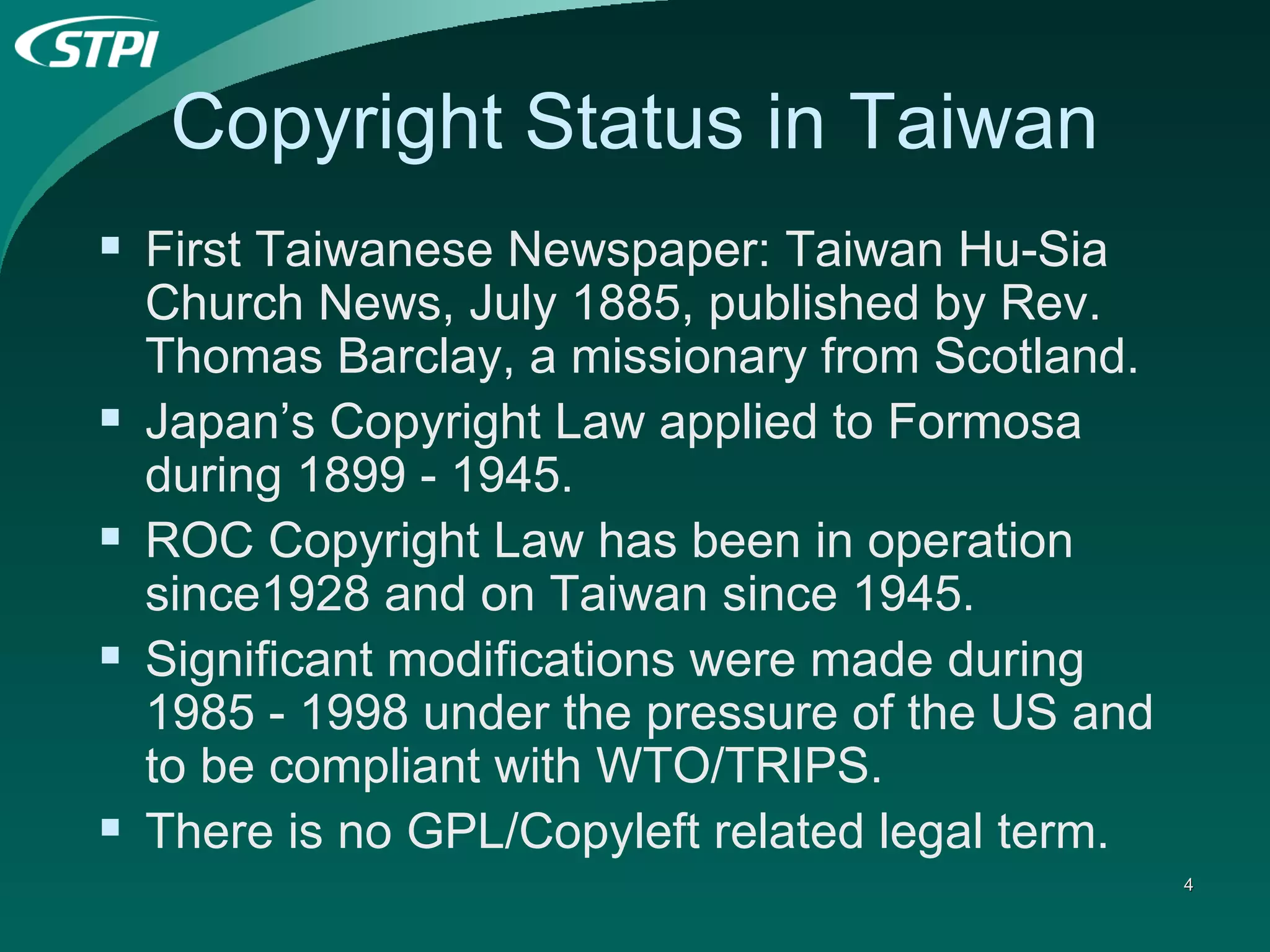 Copyright Status in Taiwan First Taiwanese Newspaper: Taiwan Hu-Sia Church News, July 1885, published by Rev. Thomas Barclay, a missionary from Scotland.   Japan’s Copyright Law applied to Formosa during 1899 - 1945. ROC Copyright Law has been in operation since1928 and on Taiwan since 1945. Significant modifications were made during 1985 - 1998 under the pressure of the US and to be compliant with WTO/TRIPS. There is no GPL/Copyleft related legal term. 