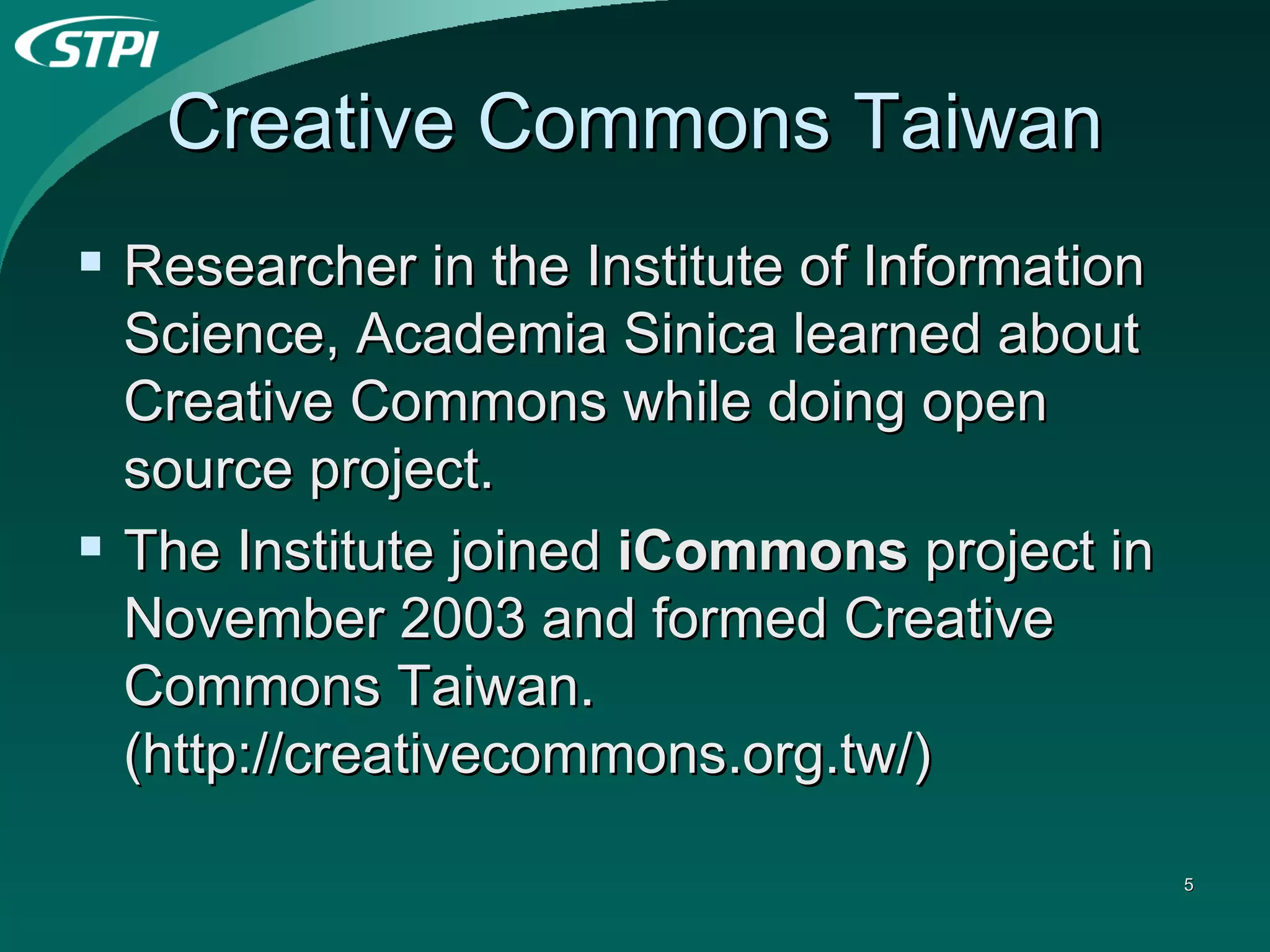 Creative Commons Taiwan Researcher in the Institute of Information Science, Academia Sinica learned about Creative Commons while doing open source project. The Institute joined  iCommons  project in November 2003 and formed Creative Commons Taiwan. (http://creativecommons.org.tw/) 