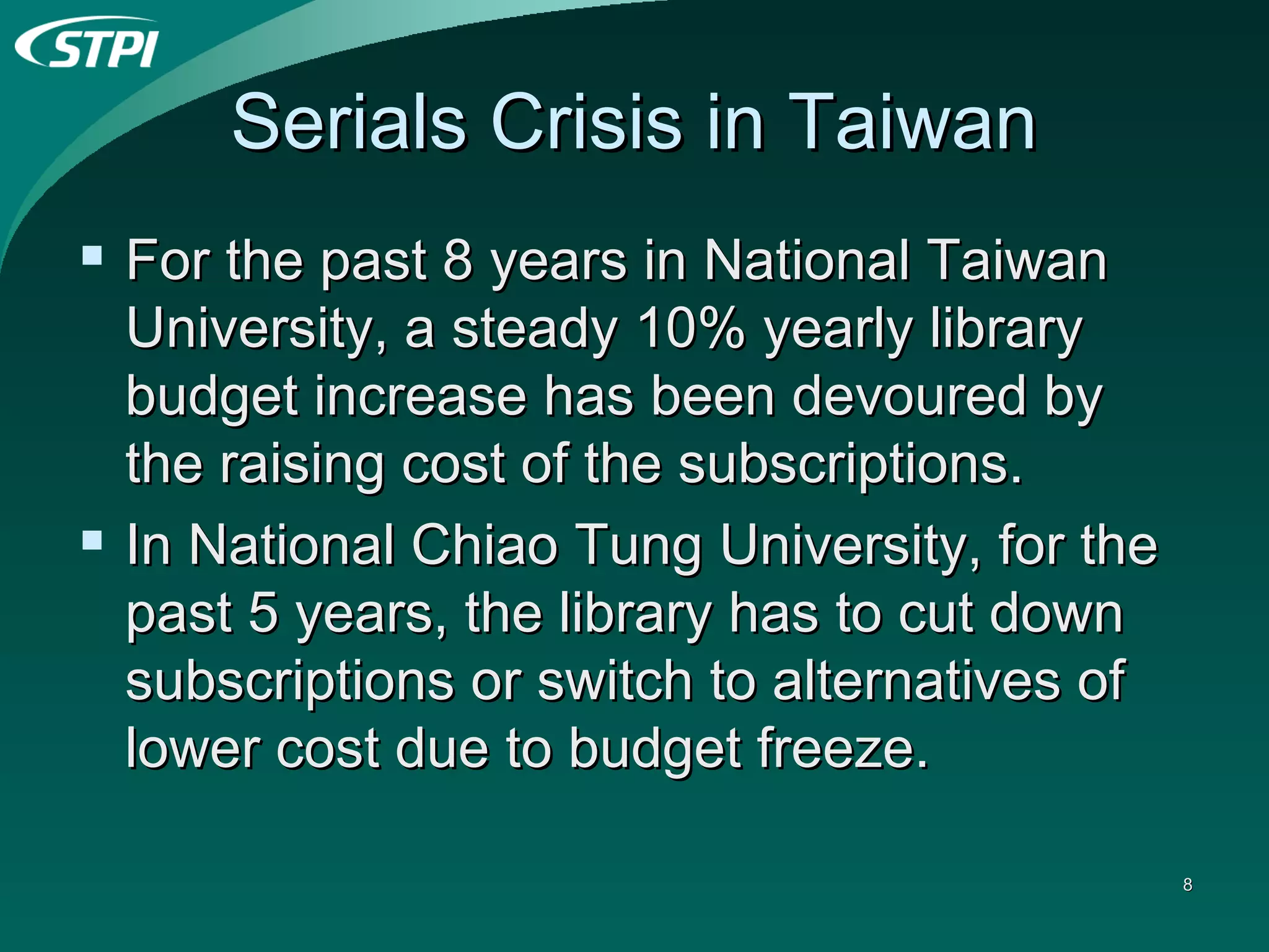 Serials Crisis in Taiwan For the past 8 years in National Taiwan University, a steady 10% yearly library budget increase has been devoured by the raising cost of the subscriptions. In National Chiao Tung University, for the past 5 years, the library has to cut down subscriptions or switch to alternatives of lower cost due to budget freeze.  