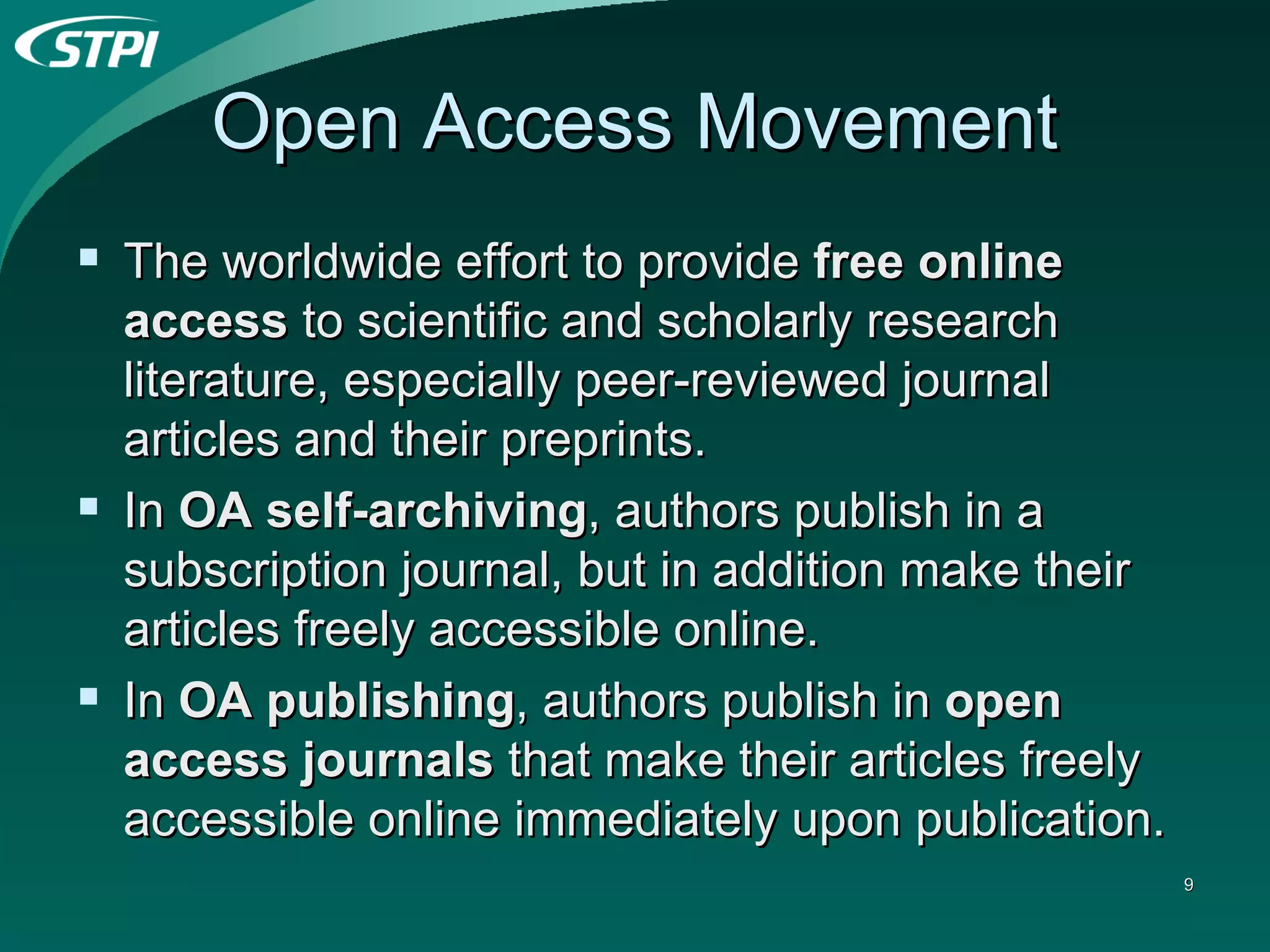 Open Access Movement The worldwide effort to provide  free online access  to scientific and scholarly research literature, especially peer-reviewed journal articles and their preprints.  In  OA self-archiving , authors publish in a subscription journal, but in addition make their articles freely accessible online.  In  OA publishing , authors publish in  open access journals  that make their articles freely accessible online immediately upon publication. 