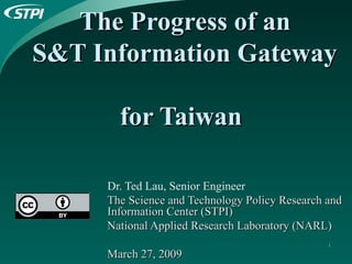 The Progress of an  S&T Information Gateway  for Taiwan   Dr. Ted Lau, Senior Engineer The Science and Technology Policy Research and Information Center (STPI) National Applied Research Laboratory (NARL)  March 27, 2009 