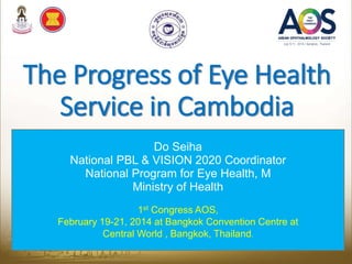 The Progress of Eye Health
Service in Cambodia
Do Seiha
National PBL & VISION 2020 Coordinator
National Program for Eye Health, M
Ministry of Health
1st Congress AOS,
February 19-21, 2014 at Bangkok Convention Centre at
Central World , Bangkok, Thailand.
 