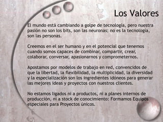 El mundo est á  cambiando a golpe de tecnolog ía , pero nuestra pasi ón no son los bits, son las neuronas; no es la tecnología, son las personas. Creemos en el ser humano y en el potencial que tenemos cuando somos capaces de combinar, compartir, crear, colaborar, conversar, apasionarnos y comprometernos. Apostamos por modelos de trabajo en red, convencidos de que  la libertad, la flexibilidad, la multiplicidad, la diversidad y la especialización son los ingredientes idóneos para generar las mejores ideas y proyectos con nuestros clientes. No estamos ligados ni a productos, ni a planes internos de producción, ni a stock de conocimiento: Formamos Equipos especiales para Proyectos únicos. Los Valores 