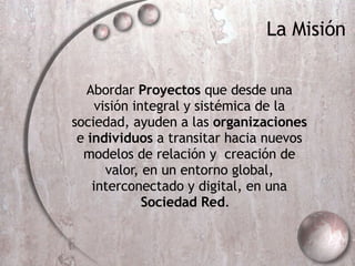 Abordar  Proyectos  que  desde una visión integral y sistémica de la sociedad, ayuden a las  organizaciones  e  individuos  a transitar hacia nuevos modelos de relación y  creación de valor, en un entorno global, interconectado y digital, en una  Sociedad Red .  La Misi ón 
