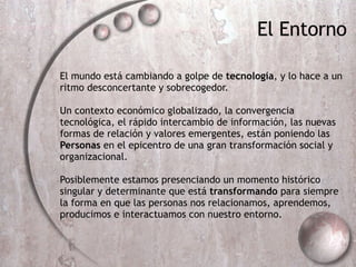 El mundo est á  cambiando a golpe de  tecnolog ía , y lo hace a un ritmo desconcertante y sobrecogedor.  Un contexto econ ómi co globalizado, la convergencia tecnol ógica , el r ápi do intercambio de informaci ón,  las nuevas formas de relaci ón  y valores emergentes, est án poniendo  las  Personas  en el epicentro de una gran transformaci ón s ocial y organizacional. Posiblemente estamos presenciando un momento hist órico  singular y determinante que est á  transformando  para siempre la forma en que las personas nos relacionamos, aprendemos, producimos e interactuamos con nuestro entorno. El Entorno 