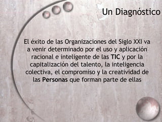 Un Diagn óstico El éxito de las Organizaciones del Siglo XXI va a venir determinado por el uso y aplicación racional e inteligente de las  TIC  y por la capitalización del talento, la inteligencia colectiva, el compromiso y la creatividad de las  Personas  que forman parte de ellas 