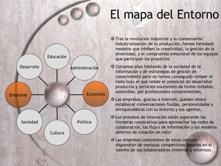 Tras la revolución industrial y su consecuente industrialización de la producción, hemos heredado modelos que inhiben la creatividad, la gesti ón de la  diversidad, y el compromiso emocional de los equipos que participan los proyectos.  Llevamos años hablando de la sociedad de la información y de estrategias de gestión de conocimiento pero no hemos conseguido romper el hielo bajo el que reside el potencial de desarrollar productos y servicios excelentes de forma rentable, sostenible, por profesionales comprometidos. Las empresas, gracias a Internet, pueden  ahora establecer conversaciones fluidas, personalizadas y enriquecedoras con su entorno y sus agentes. Los procesos de Innovación están superando las fronteras corporativas para aprovechar las redes de colaboración, los flujos de información y los modelos abiertos de creación de valor Las empresas conscientes de estos cambios dispondrán de ventajas competitivas basadas en el talento de sus colaboradores (internos y externos) Empresas Sociedad Política Administraci ón Educaci ón P El mapa del Entorno Econom ía Cultura Desarrollo 