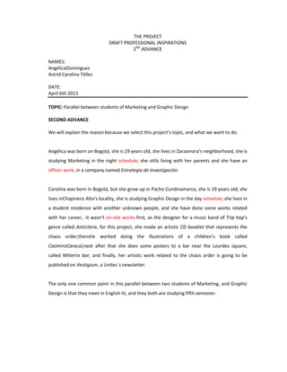 THE PROJECT
DRAFT PROFESSIONAL INSPIRATIONS
2ND
ADVANCE
NAMES:
AngélicaDomínguez
Astrid Carolina Téllez
DATE:
April 6th 2013
TOPIC: Parallel between students of Marketing and Graphic Design
SECOND ADVANCE
We will explain the reason because we select this project’s topic, and what we want to do:
Angélica was born on Bogotá, she is 29 years old, she lives in Zarzamora’s neighborhood, she is
studying Marketing in the night schedule; she stills living with her parents and she have an
officer work, in a company named Estrategia de Investigación.
Carolina was born in Bogotá, but she grow up in Pacho Cundinamarca, she is 19 years old; she
lives inChapinero Alto’s locality, she is studying Graphic Design in the day schedule; she lives in
a student residence with another unknown people, and she have done some works related
with her career, -it wasn’t on-site works-first, as the designer for a music band of Trip hop’s
genre called Anticitera, for this project, she made an artistic CD booklet that represents the
chaos order;thenshe worked doing the illustrations of a children’s book called
CasimiroCaracol;next after that she does some posters to a bar near the Lourdes square,
called Mitierra bar; and finally, her artistic work related to the chaos order is going to be
published on Vestigium, a Unitec´s newsletter.
The only one common point in this parallel between two students of Marketing, and Graphic
Design is that they meet in English IV, and they both are studying fifth semester.
 