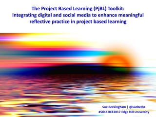 The Project Based Learning (PjBL) Toolkit:
Integrating digital and social media to enhance meaningful
reflective practice in project based learning
Sue Beckingham | @suebecks
#SOLSTICE2017 Edge Hill University
 