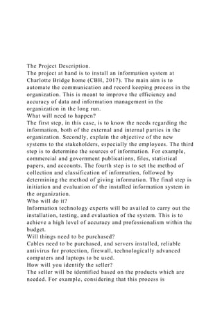 The Project Description.
The project at hand is to install an information system at
Charlotte Bridge home (CBH, 2017). The main aim is to
automate the communication and record keeping process in the
organization. This is meant to improve the efficiency and
accuracy of data and information management in the
organization in the long run.
What will need to happen?
The first step, in this case, is to know the needs regarding the
information, both of the external and internal parties in the
organization. Secondly, explain the objective of the new
systems to the stakeholders, especially the employees. The third
step is to determine the sources of information. For example,
commercial and government publications, files, statistical
papers, and accounts. The fourth step is to set the method of
collection and classification of information, followed by
determining the method of giving information. The final step is
initiation and evaluation of the installed information system in
the organization.
Who will do it?
Information technology experts will be availed to carry out the
installation, testing, and evaluation of the system. This is to
achieve a high level of accuracy and professionalism within the
budget.
Will things need to be purchased?
Cables need to be purchased, and servers installed, reliable
antivirus for protection, firewall, technologically advanced
computers and laptops to be used.
How will you identify the seller?
The seller will be identified based on the products which are
needed. For example, considering that this process is
 