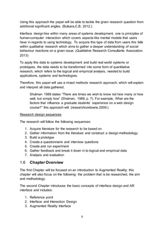9
Using this approach the paper will be able to tackle the given research question from
additional significant angles. (Bulsara,C.B, 2012.)
Interface design lies within many areas of systems development, one is principles of
human-computer interaction which covers aspects like mental models that users
have in regards to using technology. To acquire this type of data from users this falls
within qualitative research which aims to gather a deeper understanding of social
behaviour reactions on a given issue. (Qualitative Research Consultants Assocation.
2013)
To apply this data to systems development and build real world systems or
prototypes, the data needs to be transformed into some form of quantitative
research, which refers to the logical and empirical analysis, needed to build
applications, systems and technologies.
Therefore, this paper will use a mixed methods research approach, which will explain
and interpret all data gathered.
Shulman 1988 states “There are times we wish to know not how many or how
well, but simply how” (Shulman, 1988, p. 7). For example, What are the
factors that influence a graduate students’ experience on a web design
course?” this approach will. (researchrundowns.2009.)
Research design sequences
The research will follow the following sequences:
1. Acquire literature for the research to be based on
2. Gather information from the literature and construct a design methodology
3. Build a prototype
4. Create a questionnaire and interview questions
5. Create and run experiment
6. Gather feedback and break it down in to logical and empirical data
7. Analysis and evaluation
1.6 Chapter Overview
The first Chapter will be focused on an introduction to Augmented Reality; this
chapter will also focus on the following: the problem that is be researched, the aim
and methodology.
The second Chapter introduces the basic concepts of interface design and AR
interface and includes:
1. Reference point
2. Interface and Interaction Design
3. Augmented Reality Interface
 