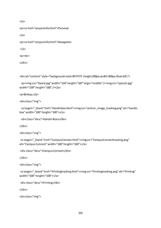101
</a>
<p><a href="projectinfo.html">Personal
</a>
<p><a href="projectinfo.html">Navigation
</a>
<p><br>
</div>
<divid="content"style="background-color:#FFFFFF ;height:200px;width:400px;float:left;">
<p><img src="David.jpg"width="134"height="187"align="middle"/><imgsrc="speech.jpg"
width="239" height="168" /></p>
<p>&nbsp;</p>
<divclass="img">
<a target="_blank"href="Handinbox.html"><imgsrc="anchor_image_tracking.png"alt="handin
box"width="100" height="100"></a>
<divclass="desc">HandinBoxs</div>
</div>
<divclass="img">
<a target="_blank"href="CampusConnect.html"><imgsrc="CampusConnecttracking.png"
alt="CampusConnect"width="100"height="100"></a>
<div class="desc">CampusConnect</div>
</div>
<divclass="img">
<a target="_blank"href="Printingtracking.html"><imgsrc="Printingtracking.png"alt="Printing"
width="100" height="100"></a>
<div class="desc">Printing</div>
</div>
<divclass="img">
 