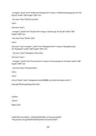 102
<a target="_blank"href="SelfServicetracking.html"><imgsrc="SelfServicetracking.png"alt="Self
Service"width="100"height="100"></a>
<div class="desc">Self Service</div>
</div>
<divclass="img">
<a target="_blank"href="Guide.html"><imgsrc="Guide.png"alt="Guide"width="100"
height="100"></a>
<div class="desc">Guide </div>
</div>
<divclass="img"><atarget="_blank"href="Navigation.html"><imgsrc="Navigation.png"
alt="Navigation"width="100"height="100"></a>
<divclass="desc">Navigation</div></div>
<divclass="img">
<a target="_blank"href="Personal.html"><imgsrc="Personal.png"alt="Personal"width="100"
height="100"></a>
<divclass="desc">Personal</div>
</div>
</div>
<divid="footer"style="background-color:#C80000 ;clear:both;text-align:center;">
CopyrightÂ© designedspaceltd.</div>
</body>
</html>
Page 6 code
<!DOCTYPE html PUBLIC "-//W3C//DTDXHTML 1.0 Transitional//EN"
"http://www.w3.org/TR/xhtml1/DTD/xhtml1-transitional.dtd">
 