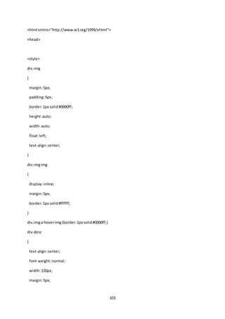 103
<html xmlns="http://www.w3.org/1999/xhtml">
<head>
<style>
div.img
{
margin:5px;
padding:5px;
border:1px solid#0000ff;
height:auto;
width:auto;
float:left;
text-align:center;
}
div.imgimg
{
display:inline;
margin:5px;
border:1px solid#ffffff;
}
div.imga:hoverimg{border:1px solid#0000ff;}
div.desc
{
text-align:center;
font-weight:normal;
width:120px;
margin:5px;
 