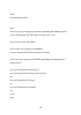 104
}
</style>
<title>Designedspace</title>
<body>
<divid="content"style="background-color:#FFFFFF;height:200px;width:10000px;float:left;">
<img src="ARheader.jpg"width="780"height="147"align="center"/></p>
<divid="container"style="width:1500px">
<divid="header"style="background-color:#C80000 ;">
<h1 style="margin-bottom:0;">ARLibraryApplication</h1></div>
<divid="menu"style="background-color:#F0F0F0;height:1000px;width:100px;float:left;">
<b>Menu</b><br>
<p><a href="projectinfo.html">Information</a>
<p><a href="projectinfo.html">Guidance withinthe library
</a>
<p><a href="projectinfo.html">Personal
</a>
<p><a href="projectinfo.html">Navigation
</a>
<p><br>
</div>
 
