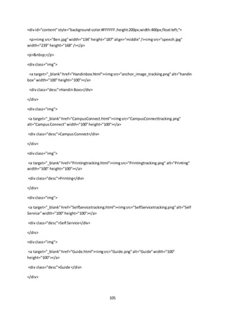 105
<divid="content"style="background-color:#FFFFFF;height:200px;width:400px;float:left;">
<p><img src="Ben.jpg"width="134"height="187"align="middle"/><imgsrc="speech.jpg"
width="239" height="168" /></p>
<p>&nbsp;</p>
<divclass="img">
<a target="_blank"href="Handinbox.html"><imgsrc="anchor_image_tracking.png"alt="handin
box"width="100" height="100"></a>
<divclass="desc">HandinBoxs</div>
</div>
<divclass="img">
<a target="_blank"href="CampusConnect.html"><imgsrc="CampusConnecttracking.png"
alt="CampusConnect"width="100"height="100"></a>
<div class="desc">CampusConnect</div>
</div>
<divclass="img">
<a target="_blank"href="Printingtracking.html"><imgsrc="Printingtracking.png" alt="Printing"
width="100" height="100"></a>
<div class="desc">Printing</div>
</div>
<divclass="img">
<a target="_blank"href="SelfServicetracking.html"><imgsrc="SelfServicetracking.png"alt="Self
Service"width="100"height="100"></a>
<div class="desc">Self Service</div>
</div>
<divclass="img">
<a target="_blank"href="Guide.html"><imgsrc="Guide.png"alt="Guide"width="100"
height="100"></a>
<div class="desc">Guide </div>
</div>
 