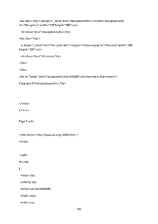 106
<divclass="img"><atarget="_blank"href="Navigation.html"><imgsrc="Navigation.png"
alt="Navigation"width="100"height="100"></a>
<divclass="desc">Navigation</div></div>
<divclass="img">
<a target="_blank"href="Personal.html"><imgsrc="Personal.png"alt="Personal"width="100"
height="100"></a>
<divclass="desc">Personal</div>
</div>
</div>
<divid="footer"style="background-color:#C80000 ;clear:both;text-align:center;">
CopyrightÂ© designedspaceltd.</div>
</body>
</html>
Page 7 code
<html xmlns="http://www.w3.org/1999/xhtml">
<head>
<style>
div.img
{
margin:5px;
padding:5px;
border:1px solid#0000ff;
height:auto;
width:auto;
 