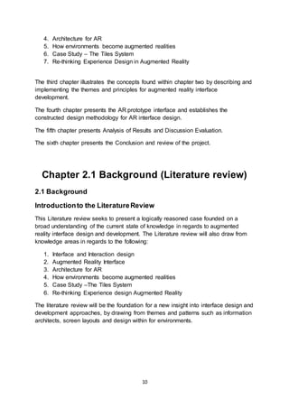 10
4. Architecture for AR
5. How environments become augmented realities
6. Case Study – The Tiles System
7. Re-thinking Experience Design in Augmented Reality
The third chapter illustrates the concepts found within chapter two by describing and
implementing the themes and principles for augmented reality interface
development.
The fourth chapter presents the AR prototype interface and establishes the
constructed design methodology for AR interface design.
The fifth chapter presents Analysis of Results and Discussion Evaluation.
The sixth chapter presents the Conclusion and review of the project.
Chapter 2.1 Background (Literature review)
2.1 Background
Introductionto the LiteratureReview
This Literature review seeks to present a logically reasoned case founded on a
broad understanding of the current state of knowledge in regards to augmented
reality interface design and development. The Literature review will also draw from
knowledge areas in regards to the following:
1. Interface and Interaction design
2. Augmented Reality Interface
3. Architecture for AR
4. How environments become augmented realities
5. Case Study –The Tiles System
6. Re-thinking Experience design Augmented Reality
The literature review will be the foundation for a new insight into interface design and
development approaches, by drawing from themes and patterns such as information
architects, screen layouts and design within for environments.
 