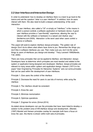 11
2.2 User Interface and Interaction Design
In order to understand how to develop an interface there is a need to go back to the
basics and ask the question “what is a user interface?” In addition, how do users
interact with them. We also need to build a deeper understanding of the word
interaction.
“A user interface, also called a "UI" or simply an "interface," is the means in
which a person controls a software application or hardware device. A good
user interface provides a "user-friendly" experience, allowing the user to
interact with the software or hardware in a natural and intuitive way.”
(techterms.com.2009). Interaction is the word used when users control a
device or software.
This paper will seek to explore interface design principles. “The golden rule of
design: Don’t do to others what others have done to you. Remember the things you
don’t like in software interfaces you use. Then make sure you don’t do the same
things to users of interfaces you design and develop.” Tracy Leonard 1996(Mande,
T.M, 2006)
There are many principles that can be applied to Interface and Interaction design.
Developers have to determine which principles are most needed and related to the
system or application being designed and developed. Interface design principles are
relevant to many areas within system and application design. Hansen (1971) in his
paper “User Engineering Principles for Interactive Systems” sets out some principles
that can be used within the development of user interfaces.
Principle 1. Give users the control of the interface
Principle 2. Decrease the need for users to use lots of memory while using the
interface
Principle 3. The interface should be consistent
Principle 4. Know the user
Principle 5. Minimize memorization
Principle 6. Optimize operations
Principle 7. Engineer for errors (Simon.2014)
As stated above developers can use the principles that have been listed to develop a
solution to the problem area of AR interface design and development. (Mandel,
(1997) Mandel and Hansen principles overlap for example both have a focus on
know the user, this theme is shown within both sets of principles.
 