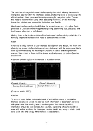 12
The main issue in regards to user interface design is control, allowing the users to
manipulate objects within the interface’s space, or allowing users to change aspects
of the interface; developers need to design meaningful navigation paths. Themes
that need to be considered using when designing interfaces, are the following:
interactive, intuitiveness, accessible, facilitative, and flexible.
Good user interface design should follow the above themes and principles. Basic
principles of UI development in regards to spacing, positioning, size, grouping, and
intuitiveness also need to be followed.
Getting down to the implementation of the basic user Interface design principles, the
following important characteristics need to be taken in to account;
Clear
Simplicity is a key element of user interface development and design. The main aim
of designing a user interface is to permit users to interact with the system and this is
done by communicating the meaning of functions in a clear and straightforward
manner. Users need to figure out how to use applications and not get confused or
dissatisfied.
Clear and ordered layout of an interface is illustrated below.
(Figure4. Chaotic) (Figure5. Ordered)
(Suzanne Martin. 1993)
Concise
To support users further, the development of an interface needs to be concise.
Interface developers should not add too much information or description, as users
will spend more time reading how to use the system than interacting with it;
information should be kept concise. For example, explaining a feature should be
done with as few words as the developer can this should also apply to labels. It will
save users time and energy if the interface is kept concise.
Example:DisorderedScreen Example:OrderedScreen
 